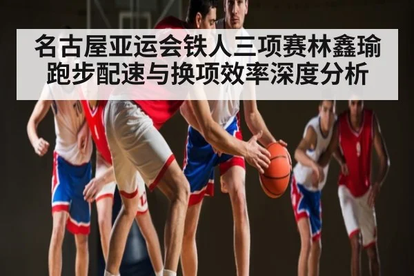 名古屋亚运会铁人三项赛林鑫瑜跑步配速与换项效率深度分析