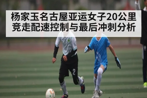 杨家玉名古屋亚运女子20公里竞走配速控制与最后冲刺分析