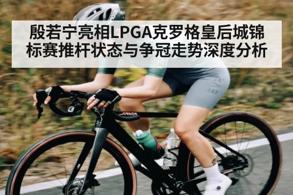 殷若宁亮相LPGA克罗格皇后城锦标赛推杆状态与争冠走势深度分析