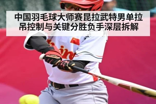 中国羽毛球大师赛昆拉武特男单拉吊控制与关键分胜负手深层拆解