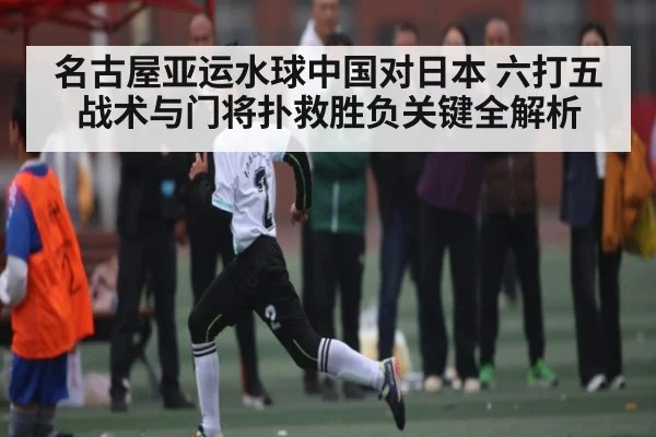 名古屋亚运水球中国对日本 六打五战术与门将扑救胜负关键全解析