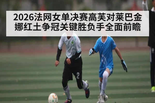 2026法网女单决赛高芙对莱巴金娜红土争冠关键胜负手全面前瞻